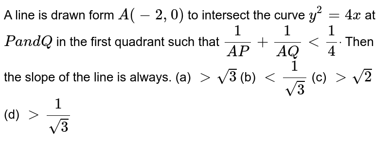 A line is drawn form `A(-2,0)`
to intersect the curve `y^2=4x`
at `Pa n dQ`
in the first quadrant such that `1/(A P)+1/(A Q)<1/4dot`
Then the slope of the line is always.
(a) `>sqrt(3)`
 (b) `<1/(sqrt(3))`
 
(c) `>sqrt(2)`
 (d) `>1/(sqrt(3))`