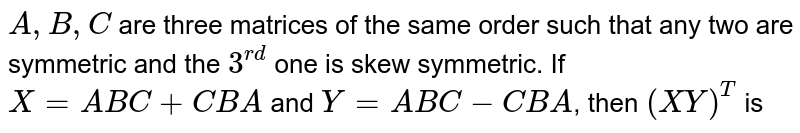 `A,B,C` are three matrices of the same order such that any two are symmetric and the `3^(rd)` one is skew symmetric. If `X=ABC+CBA` and `Y=ABC-CBA`, then `(XY)^(T)` is