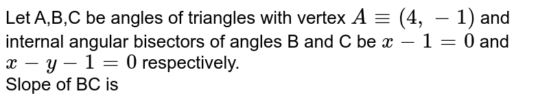 Let A,B,C be angles of triangles with vertex `A -= (4,-1)` and internal angular bisectors of angles B and C be `x - 1 = 0` and `x - y - 1 = 0` respectively. <br> Slope of BC is 