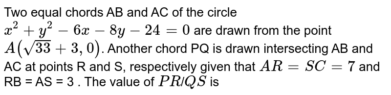 Two equal chords AB and AC of the circle `x^2 +y^2-6x -8y-24 = 0` are drawn from the point `A(sqrt33 +3,0)`. Another chord PQ is drawn intersecting AB and AC at points R and S, respectively given that `AR=SC=7` and RB = AS = 3 . The value of `PR`/`QS` is 
