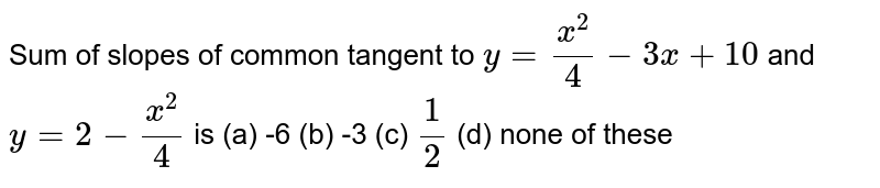 Sum of slopes of common tangent to `y = (x^(2))/(4) - 3x +10` and `y = 2 - (x^(2))/(4)` is 
(a) -6
(b) -3
(c) `1/2`
(d) none of these