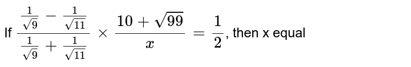If `(1/sqrt(9) - 1/sqrt(11))/(1/sqrt(9) + 1/sqrt(11)) xx (10 + sqrt(99))/x =1/2`, then x equal 