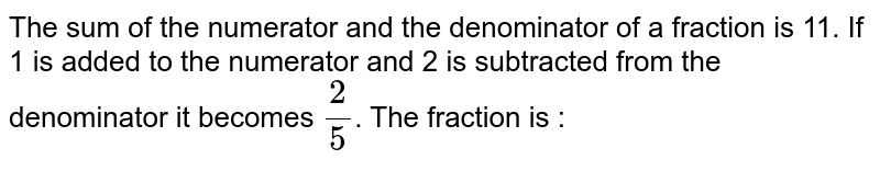 The sum of the numerator and the denominator of a fraction is 11. If 1 is added to the numerator and 2 is subtracted from the denominator it becomes 2/5 . The fraction is :