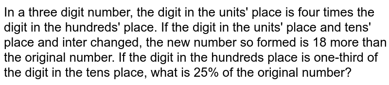 In a three digit number, the digit in the units' place is four times the digit in the hundreds' place. If the digit in the units' place and tens' place and inter changed, the new number so formed is 18 more than the original number. If the digit in the hundreds place is one-third of the digit in the tens place, what is 25% of the original number?