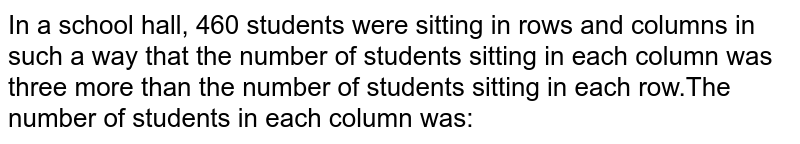 In a school hall, 460 students were sitting in rows and columns in such a way that the number of students sitting in each column was three more than the number of students sitting in each row.The number of students in each column was: