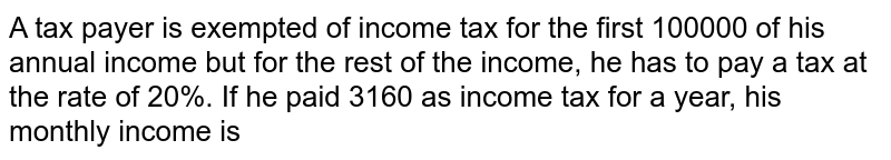 A tax payer is exempted of income tax for the first 100000 of his annual income but for the rest of the income, he has to pay a tax at the rate of 20%. If he paid 3160 as income tax for a year, his monthly income is