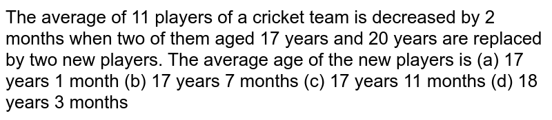 The average
  of 11 players of a cricket team is decreased by 2 months when two of them
  aged 17 years and 20 years are replaced by two new players. The average age
  of the new players is
(a) 17
  years 1 month (b) 17 years 7
  months
(c) 17
  years 11 months (d) 18 years 3
  months