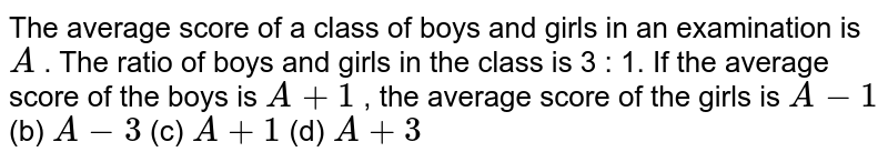 The average
  score of a class of boys and girls in an examination is `A`
. The ratio
  of boys and girls in the class is 3 : 1. If the average score of the boys is `A+1`
, the
  average score of the girls is
`A-1`
(b) `A-3`
(c) `A+1`
(d) `A+3`