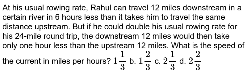 At his usual rowing rate, Rahul can travel 12 miles downstream in a certain river in 6 hours less than it takes him to travel the same distance upstream. But if he could double his usual rowing rate for his 24 mile round trip, the downstream 12 miles would then take only one hour less than the upstream 12 miles. What is the speed of the current in miles per hour?