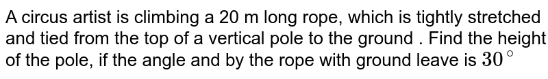 A circus artist is climbing a 20 m long rope, which is tightly stretched and tied from the top of a vertical pole to the ground . Find the height of the pole, if the angle and by the rope with ground leave is 30^(@)