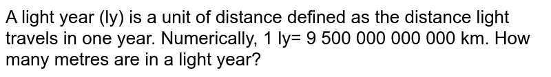 A light year (ly) is a unit of distance defined as the distance light travels in one year. Numerically, 1 ly= 9 500 000 000 000 km. How many metres are in a light year?