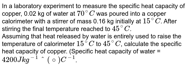 In a laboratory experiment to measure the specific heat capacity of copper, 0.02 kg of water at `70^(@)C` was poured into a copper calorimeter with a stirrer of mass 0.16 kg initially at `15^(@)C`. After stirring the final temperature reached to `45^(@)C`. <br> Assuming that heat released by water is entirely used to raise the temperature of calorimeter `15^(@)C` to `45^(@)C`, calculate the specific heat capacity of copper. (Specific heat capacity of water = `4200 J kg^(-1)""^(@)C^(-1)`.