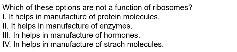 Which of these options are not a function of ribosomes? <br> I. It helps in manufacture of protein molecules. <br> II. It helps in manufacture of enzymes. <br> III. In helps in manufacture of hormones. <br> IV. In helps in manufacture of strach molecules. 