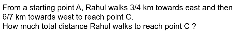 From a starting point A, Rahul walks 3/4 km towards east and then 6/7 km towards west to reach point C. How much total distance Rahul walks to reach point C ?