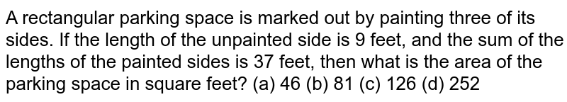 A
  rectangular parking space is marked out by painting three of its sides. If
  the length of the unpainted side is 9 feet, and the sum of the lengths of the
  painted sides is 37 feet, then what is the area of the parking space in
  square feet?
(a) 46 (b) 81 (c) 126 (d) 252