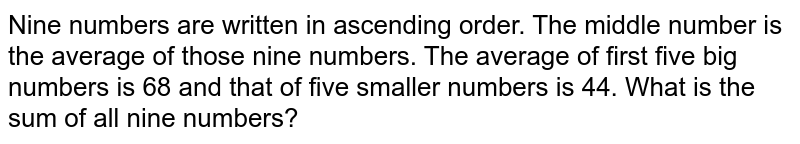 Nine numbers are written in ascending order. The middle number is the average of those nine numbers. The average of first five big numbers is 68 and that of five smaller numbers is 44. What is the sum of all nine numbers?