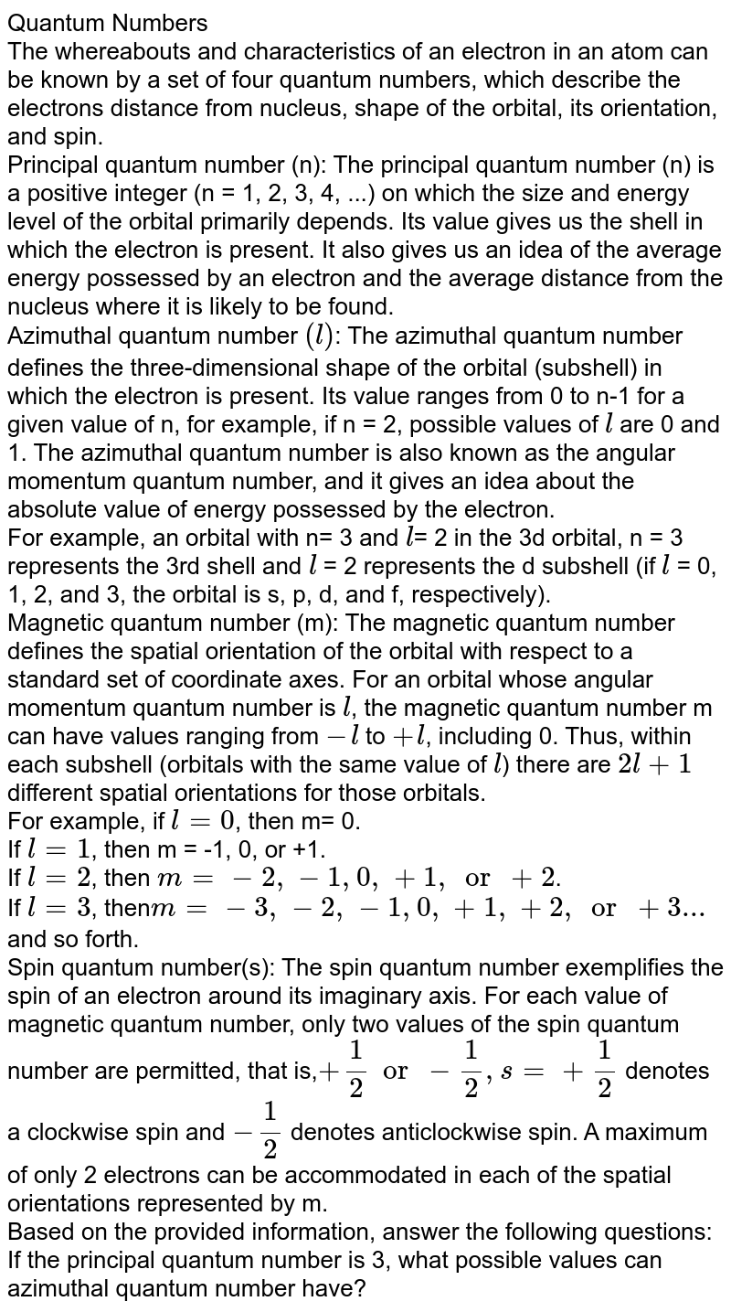 Quantum Numbers The whereabouts and characteristics of an electron in an atom can be known by a set of four quantum numbers, which describe the electron's distance from nucleus, shape of the orbital, its orientation, and spin. Principal quantum number (n): The principal quantum number (n) is a positive integer (n = 1, 2, 3, 4, ...) on which the size and energy level of the orbital primarily depends. Its value gives us the 'shell in which the electron is present. It also gives us an idea of the average energy possessed by an electron and the average distance from the nucleus where it is likely to be found. Azimuthal quantum number (l) : The azimuthal quantum number defines the three-dimensional shape of the orbital (subshell) in which the electron is present. Its value ranges from 0 to n-1 for a given value of n, for example, if n = 2, possible values of l are 0 and 1. The azimuthal quantum number is also known as the angular momentum quantum number, and it gives an idea about the absolute value of energy possessed by the electron. For example, an orbital with n= 3 and l = 2 in the 3d orbital, n = 3 represents the 3rd shell and l = 2 represents the d subshell (if l = 0, 1, 2, and 3, the orbital is s, p, d, and f, respectively). Magnetic quantum number (m): The magnetic quantum number defines the spatial orientation of the orbital with respect to a standard set of coordinate axes. For an orbital whose angular momentum quantum number is l , the magnetic quantum number m can have values ranging from -l to +l , including 0. Thus, within each subshell (orbitals with the same value of l ) there are 2l+1 different spatial orientations for those orbitals. For example, if l = 0 , then m= 0. If l = 1 , then m = -1, 0, or +1. If l = 2 , then m= -2,-1, 0, +1, or +2 . If l = 3 , then m=-3, -2, -1, 0, +1, +2, or +3 ... and so forth. Spin quantum number(s): The spin quantum number exemplifies the spin of an electron around its imaginary axis. For each value of magnetic quantum number, only two values of the spin quantum number are permitted, that is, +(1)/(2) or -(1)/(2), s = +(1)/(2) denotes a clockwise spin and -(1)/(2) denotes anticlockwise spin. A maximum of only 2 electrons can be accommodated in each of the spatial orientations represented by m. Based on the provided information, answer the following questions: If the principal quantum number is 3, what possible values can azimuthal quantum number have?