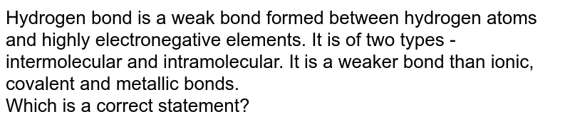 Hydrogen bond is a weak bond formed between hydrogen atoms and highly electronegative elements. It is of two types - intermolecular and intramolecular. It is a weaker bond than ionic, covalent and metallic bonds. Which is a correct statement?