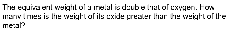 The equivalent weight of a metal is double that of oxygen. How many times is the weight of its oxide greater than the weight of the metal?