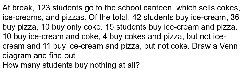  At break, 123 students go to the school canteen, which sells cokes, ice-creams, and pizzas. Of the total, 42 students buy ice-cream, 36 buy pizza, 10 buy only coke. 15 students buy ice-cream and pizza, 10 buy ice-cream and coke, 4 buy cokes and pizza, but not ice-cream and 11 buy ice-cream and pizza, but not coke. Draw a Venn diagram and find out <br> How many students buy nothing at all?