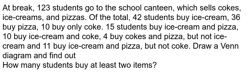  At break, 123 students go to the school canteen, which sells cokes, ice-creams, and pizzas. Of the total, 42 students buy ice-cream, 36 buy pizza, 10 buy only coke. 15 students buy ice-cream and pizza, 10 buy ice-cream and coke, 4 buy cokes and pizza, but not ice-cream and 11 buy ice-cream and pizza, but not coke. Draw a Venn diagram and find out <br> How many students buy at least two items?