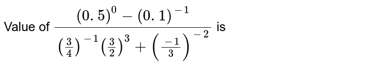Value of (( 0. 5) ^( 0) - ( 0. 1) ^(-1))/( ( (3)/(4) ) ^( -1) ( (3)/(2)) ^(3) + ((-1)/( 3)) ^( -2)) is