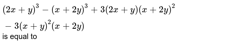 (2x + y) ^(3) - (x + 2y) ^(3) + 3 ( 2x + y) (x + 2y) ^(2)- 3 ( x + y) ^(2) (x + 2y) is equal to