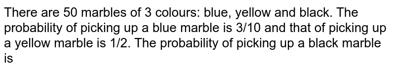 There are 50 marbles of 3 colours: blue, yellow and black. The probability of picking up a blue marble is 3/10 and that of picking up a yellow marble is 1/2. The probability of picking up a black marble is