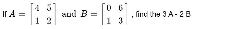If ` A = [(4,5),(1,2)] and B = [(0,6),(1,3)]` , find the 3 A - 2 B 