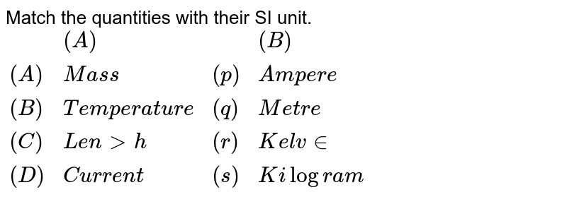 Match the quantities with their SI unit. <br> `{:(,"(A)",,"(B)"),((A),"Mass",(p),"Ampere"),((B),"Temperature",(q),"Metre"),((C),"Length",(r),"Kelvin"),((D),"Current",(s),"Kilogram"):}`