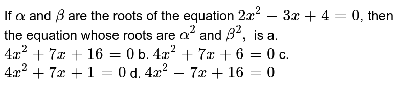 If alpha and beta are the roots of the equation 2x^2-3x + 4=0 , then the equation whose roots are alpha^2 and beta^2, is a. 4x^(2)+7x+16=0 b. 4x^(2)+7x+6=0 c. 4x^(2)+7x+1=0 d. 4x^(2)-7x+16=0