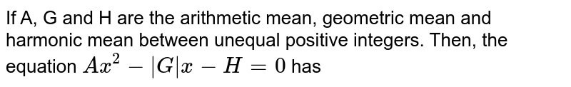 If A, G and H are the arithmetic mean, geometric mean and harmonic mean between unequal positive integers. Then, the equation `Ax^2 -|G|x- H=0` has