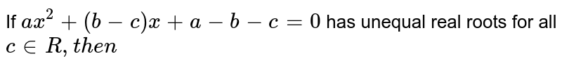 If `a x^2+(b-c)x+a-b-c=0`
has unequal real roots for all `c in  R ,then`