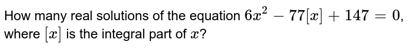 How many real solutions of the equation 6x^(2)-77[x]+147=0 , where [x] is the integral part of x ?