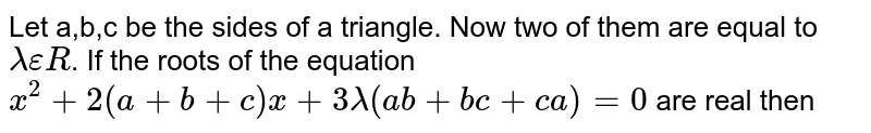 Let `a,b,c` be the sides of a triangle. No two of them are equal and `lambda in R`  If the roots of the equation  `x^2+2(a+b+c)x+3lambda(ab+bc+ca)=0` are real, then (a) `lambda < 4/3` (b) `lambda > 5/3` (c) `lambda in (1/5,5/3)` (d) `lambda in (4/3,5/3)` 