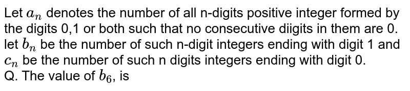 Let n denote the number of all n-digit positive integers formed by the digits 0, 1 or both such that no consecutive digits in them are 0. Let b_n = the number of such n-digit integers ending with digit 1 and c_n = the number of such n-digit integers ending with digit 0. The value of b_6 , is