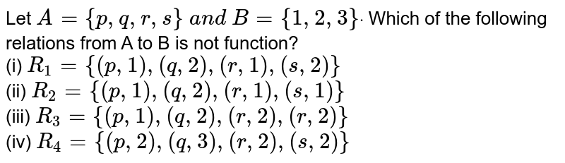 Let A={p , q , r , s}\ a n d\ B={1,2,3}dot Which of the following relations from A to B is not function? (i) R_(1) = {(p, 1), (q, 2), (r, 1), (s, 2)} (ii) R_(2) = {(p, 1), (q, 2), (r, 1), (s, 1)} (iii) R_(3) = {(p, 1), (q, 2), (r, 2), (r, 2)} (iv) R_(4) = {(p, 2), (q, 3), (r, 2), (s, 2)}