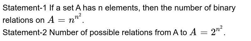 Statement-1 If a set A has n elements, then the number of binary relations on A = n^(n^(2)) . Statement-2 Number of possible relations from A to A = 2^(n^(2)) . (a) Statement-1 is true, Statement-2 is true, Statement-2 is a correct explanation for Statement-1 (b) Statement-1 is true, Statement-2 is true, Statement-2 is not a correct explanation for Statement-1 (c) Statement-1 is true, Statement-2 is false (d) Statement-1 is false, Statement-2 is true