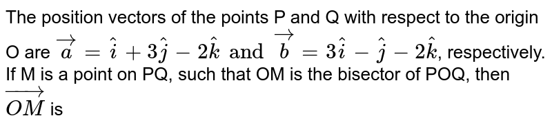 The position vectors of the points P and Q with respect to the origin O are `veca = hati + 3hatj-2hatk and vecb = 3hati -hatj -2hatk`, respectively. If M is a point on PQ, such that OM is the bisector of POQ, then `vec(OM)` is 