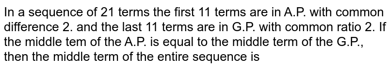 In a sequence of 21 terms the first 11 terms are in A.P. with common difference 2. and the last 11 terms are in G.P. with common ratio 2. If the middle tem of the A.P. is equal to the middle term of the G.P., then the middle term of the entire sequence is