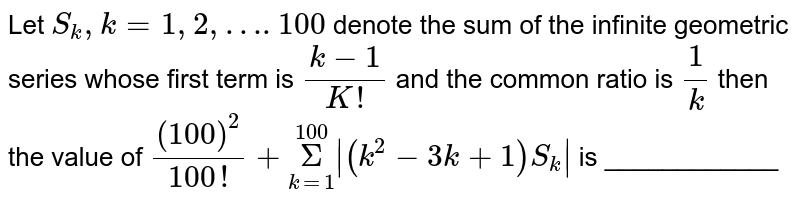 Let `S_k,k=1, 2, …. 100` denote the sum of the infinite geometric series whose first term is  `(k-1)/(K!)` and the common ratio is `1/k` then the value of `(100)^2/(100!)+underset(k=1)overset(100)Sigma|(k^2-3k+1)S_k|` is ____________