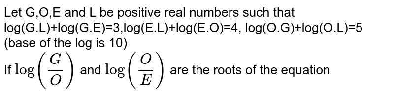 Let G,O,E and L be positive real numbers such that log(G.L)+log(G.E)=3,log(E.L)+log(E.O)=4, log(O.G)+log(O.L)=5 (base of the log is 10) <br>  If `log(G/O)` and `log(O /E)` are the roots of the equation 