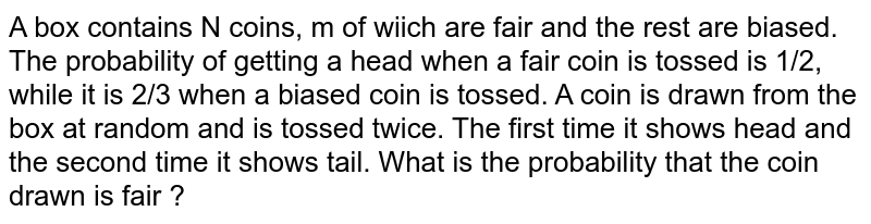 A box contains N coins, m of wiich are fair and the rest are biased. The probability of getting a head when a fair coin is tossed is 1/2, while it is 2/3 when a biased coin is tossed. A coin is drawn from the box at random and is tossed twice. The first time it shows head and the second time it shows tail. What is the probability that the coin drawn is fair ?