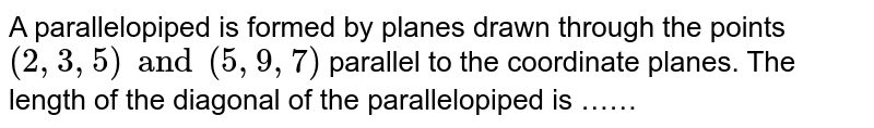 A parallelopiped is formed by planes drawn through the points `(2, 3, 5) and (5, 9, 7)` parallel to the coordinate planes. The length of the diagonal of the parallelopiped is ……