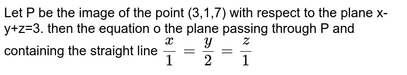 Let  P be the image of the point (3,1,7) with  respect to the plane x-y+z=3. then the  equation o the  plane  passing  through P and containing the straight line `(x)/(1) =(y)/(2) =(z)/(1) ` 