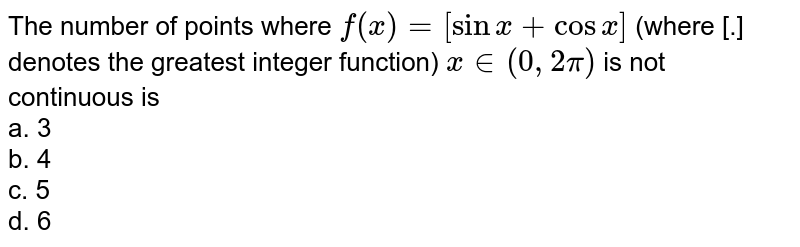 The number of points where `f(x) = [sin x + cosx]` (where [.] denotes the greatest integer function) `x in (0,2pi)` is not continuous is  
<br>a. 3<br>b. 4<br>c. 5<br>d. 6