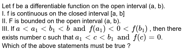 Let f be a differentiable function on the open interval(a, b). Which of the following statements must be true? (i) f is continuous on the closed interval [a,b], (ii) f is bounded on the open interval (a,b) (iii)If a (a)Only I and II (b)Only I and III (c)Only II and III (d)Only III