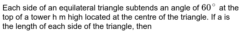 Each side of an equilateral triangle subtends an angle of 60^(@) at the top of a tower h m high located at the centre of the triangle. If a is the length of each side of the triangle, then