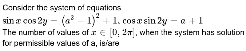 Consider the system of equations <br> `sin x cos 2y=(a^(2)-1)^(2)+1, cos x sin 2y = a+1` <br> The number of values of `x in [0, 2pi]`, when the system has solution for permissible values of a, is/are