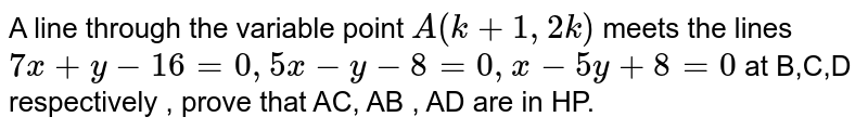 A line through the variable point A(k+1,2k) meets the lines 7x+y-16=0,5x-y-8=0,x-5y+8=0 at B ,C ,D , respectively. Prove that A C ,A B ,A D are in HP.